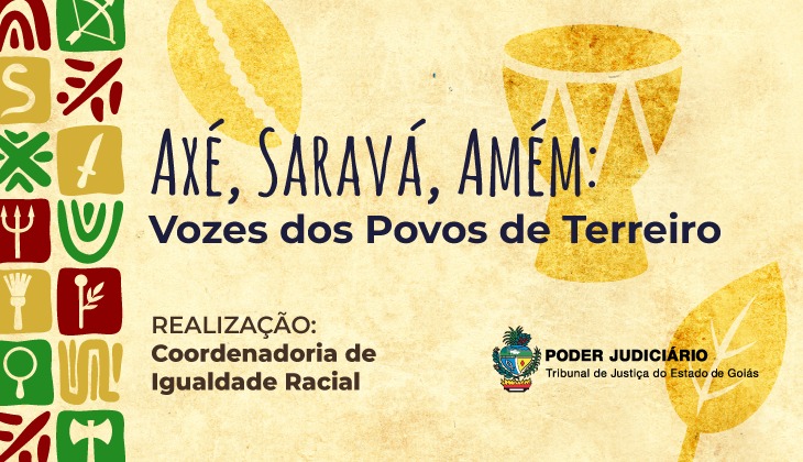 Imagem em formato horizontal, com fundo em tom bege envelhecido, lembrando papel artesanal. À esquerda, há uma faixa vertical composta por pequenos quadrados coloridos — em tons de verde, vermelho, amarelo e bege — cada um contendo símbolos estilizados associados a religiões de matriz africana, como elementos gráficos abstratos, ferramentas, folhas e sinais rituais.  Na parte central superior, em letras grandes e manuscritas de cor azul-escura, está escrito: “Axé, Saravá, Amém!”. Logo abaixo, em fonte menor e também azul-escura, lê-se: “Vozes dos Povos de Terreiro”.  À direita e ao fundo, aparecem ilustrações em tom dourado: um atabaque (tambor tradicional) e folhas estilizadas, integradas de forma sutil ao fundo.  Na parte inferior esquerda, em letras maiúsculas, está o texto: “REALIZAÇÃO: Coordenadoria de Igualdade Racial”. Na parte inferior direita, aparece o brasão do Poder Judiciário, acompanhado do texto: “Poder Judiciário – Tribunal de Justiça do Estado de Goiás”.  A composição transmite uma estética cultural, religiosa e institucional, valorizando a diversidade religiosa e os povos de terreiro.