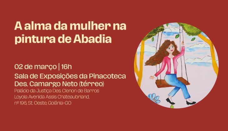 Banner digital com fundo vermelho escuro. À esquerda, em letras grandes e bege, lê-se o título: “A alma da mulher na pintura de Abadia”.  Abaixo, em fonte menor, aparecem as informações do evento: “02 de março | 16h Sala de Exposições da Pinacoteca Des. Camargo Neto (térreo) Palácio da Justiça Des. Clenon de Barros Avenida Assis Chateaubriand, nº 196, St. Oeste, Goiânia-Goiás.”  À direita, há uma imagem circular com uma ilustração em estilo ingênuo (naïf): uma mulher de cabelos longos e castanhos está sentada em um balanço de madeira suspenso por cordas. Ela usa blusa rosa, calça azul e sapatos pretos. O cenário ao fundo é alegre e colorido, com céu azul, nuvens brancas, árvores verdes e flores no chão, transmitindo leveza e movimento, como se o cabelo dela estivesse esvoaçando ao vento.  A composição combina texto informativo à esquerda e ilustração artística à direita, criando um convite visual para a exposição.